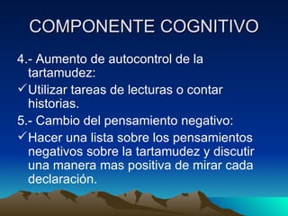 COMPONENTE COGNITIVO 4.- Aumento de autocontrol de la tartamudez: Utilizar tareas de lecturas o contar historias. 5.- Cambio del pensamiento negativo: Hacer una lista sobre los pensamientos negativos sobre la tartamudez y discutir una manera mas positiva de mirar cada declaración. 