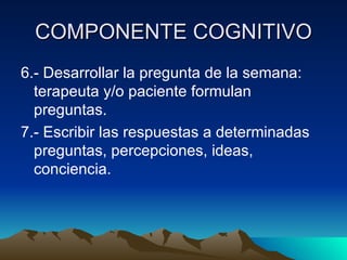COMPONENTE COGNITIVO 6.- Desarrollar la pregunta de la semana: terapeuta y/o paciente formulan preguntas. 7.- Escribir las respuestas a determinadas preguntas, percepciones, ideas, conciencia. 