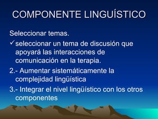 COMPONENTE LINGUÍSTICO Seleccionar temas. seleccionar un tema de discusión que apoyará las interacciones de comunicación en la terapia. 2.- Aumentar sistemáticamente la complejidad lingüística 3.- Integrar el nivel lingüístico con los otros componentes 
