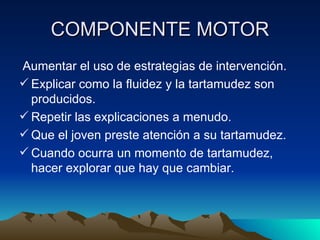 COMPONENTE MOTOR Aumentar el uso de estrategias de intervención. Explicar como la fluidez y la tartamudez son producidos. Repetir las explicaciones a menudo. Que el joven preste atención a su tartamudez. Cuando ocurra un momento de tartamudez, hacer explorar que hay que cambiar. 