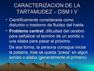 CARACTERIZACIÓN DE LA TARTAMUDEZ – DSM I V Científicamente considerada como disturbio o trastorno de fluidez del habla. Problema central:  dificultad del cerebro para señalizar el termino de un sonido o una silaba para pasar al próximo. De esa forma, la persona consigue iniciar la palabra, mas se queda “presa” en algún sonido o silaba (generalmente el primero) 