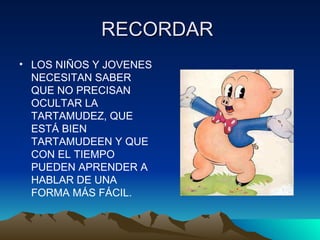 RECORDAR  LOS NIÑOS Y JOVENES NECESITAN SABER QUE NO PRECISAN OCULTAR LA TARTAMUDEZ, QUE ESTÁ BIEN TARTAMUDEEN Y QUE CON EL TIEMPO PUEDEN APRENDER A HABLAR DE UNA FORMA MÁS FÁCIL. 