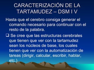 CARACTERIZACIÓN DE LA TARTAMUDEZ – DSM I V Hasta que el cerebro consiga generar el comando necesario para continuar con el resto de la palabra. Se cree que las estructuras cerebrales que tienen que ver con la tartamudez sean los núcleos de base, los cuales tienen que ver con la automatización de tareas (dirigir, calcular, escribir, hablar, etc.) 