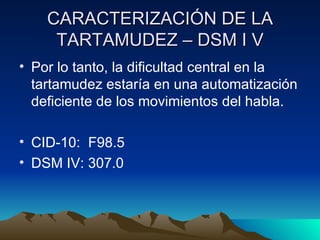 CARACTERIZACIÓN DE LA TARTAMUDEZ – DSM I V Por lo tanto, la dificultad central en la tartamudez estaría en una automatización deficiente de los movimientos del habla. CID-10:  F98.5 DSM IV: 307.0 