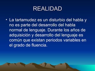 REALIDAD La tartamudez es un disturbio del habla y no es parte del desarrollo del habla normal de lenguaje. Durante los años de adquisición y desarrollo del lenguaje es común que existan periodos variables en el grado de fluencia. 