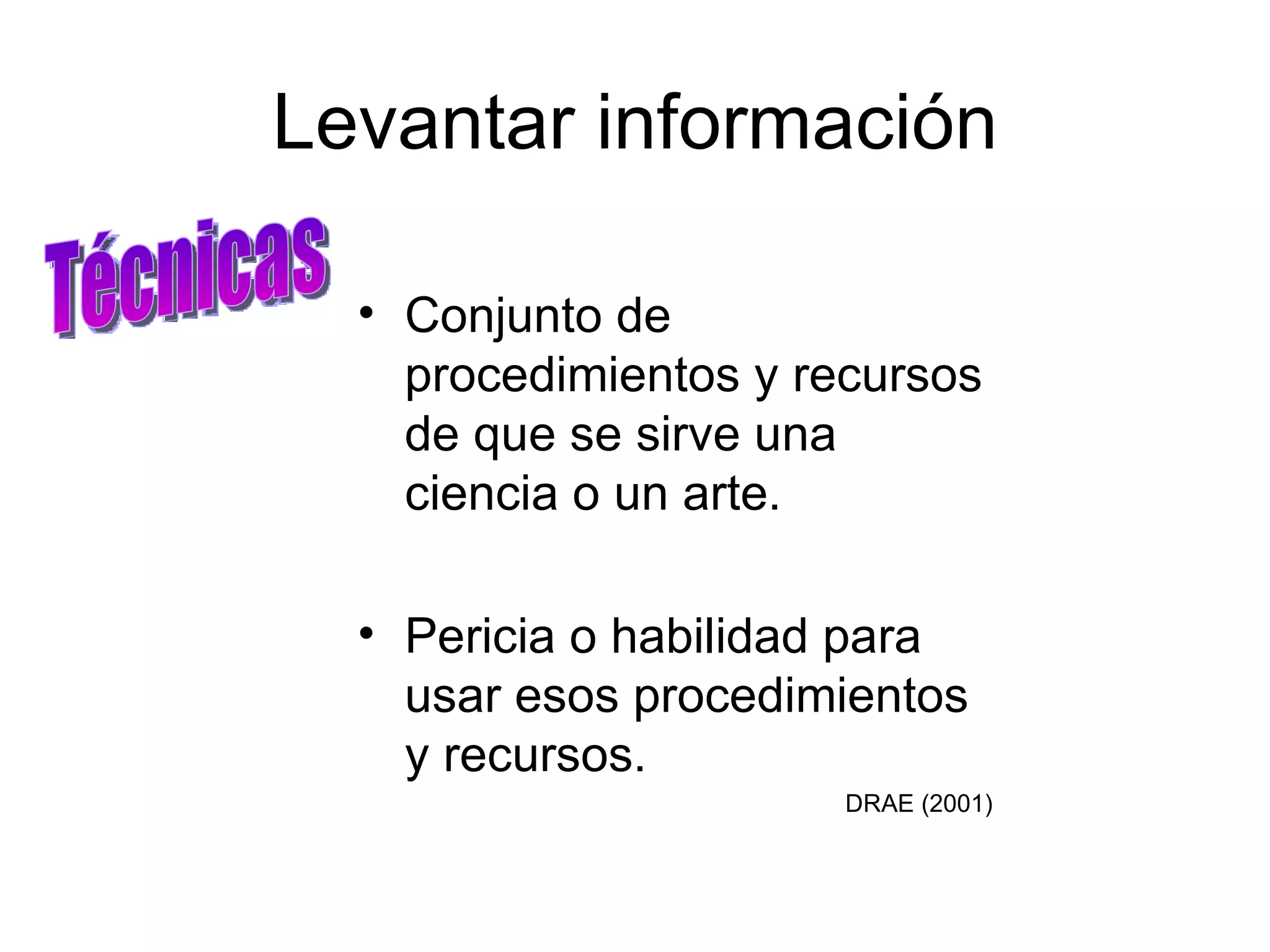 Levantar información Conjunto de procedimientos y recursos de que se sirve una ciencia o un arte. Pericia o habilidad para usar esos procedimientos y recursos. DRAE (2001)‏ Técnicas 