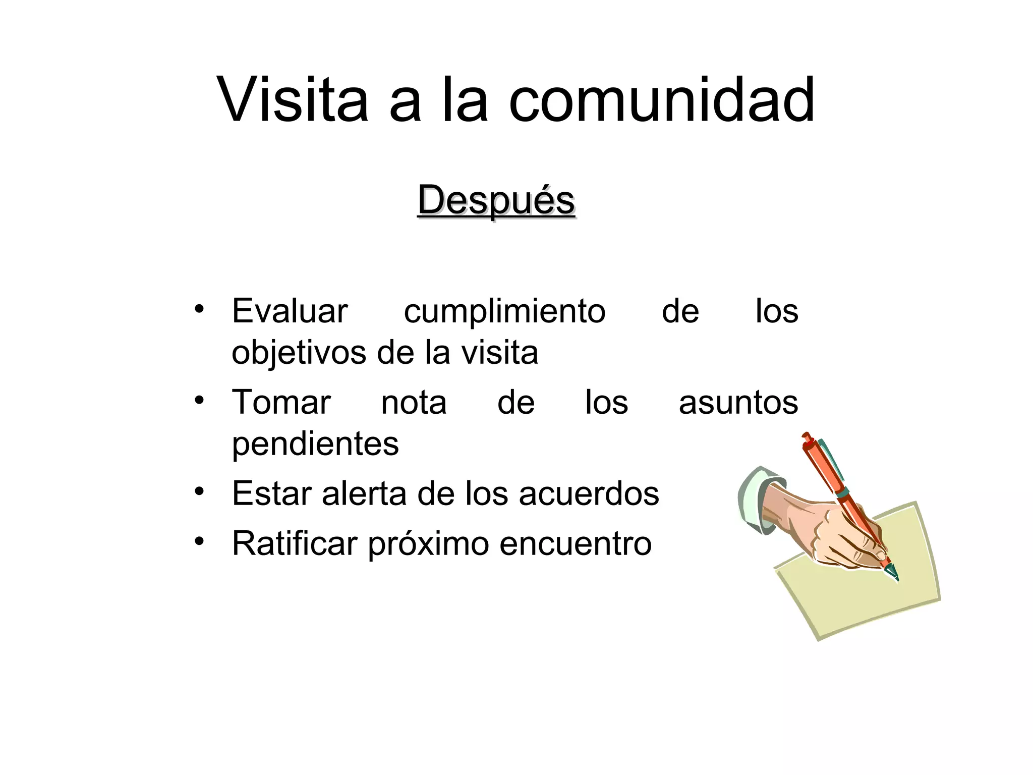 Visita a la comunidad Después Evaluar cumplimiento de los objetivos de la visita Tomar nota de los asuntos pendientes Estar alerta de los acuerdos Ratificar próximo encuentro 
