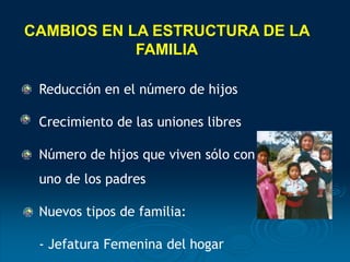 Reducción en el número de hijos
Crecimiento de las uniones libres
Número de hijos que viven sólo con
uno de los padres
Nuevos tipos de familia:
- Jefatura Femenina del hogar
CAMBIOS EN LA ESTRUCTURA DE LA
FAMILIA
 