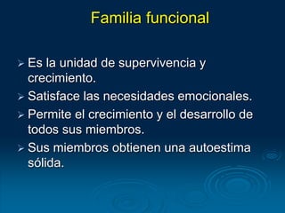 Familia funcional
 Es la unidad de supervivencia y
crecimiento.
 Satisface las necesidades emocionales.
 Permite el crecimiento y el desarrollo de
todos sus miembros.
 Sus miembros obtienen una autoestima
sólida.
 