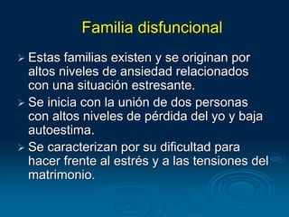 Familia disfuncional
 Estas familias existen y se originan por
altos niveles de ansiedad relacionados
con una situación estresante.
 Se inicia con la unión de dos personas
con altos niveles de pérdida del yo y baja
autoestima.
 Se caracterizan por su dificultad para
hacer frente al estrés y a las tensiones del
matrimonio.
 