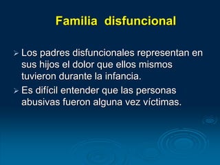 Familia disfuncional
 Los padres disfuncionales representan en
sus hijos el dolor que ellos mismos
tuvieron durante la infancia.
 Es difícil entender que las personas
abusivas fueron alguna vez víctimas.
 