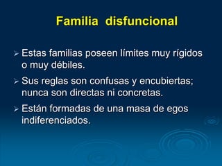 Familia disfuncional
 Estas familias poseen límites muy rígidos
o muy débiles.
 Sus reglas son confusas y encubiertas;
nunca son directas ni concretas.
 Están formadas de una masa de egos
indiferenciados.
 