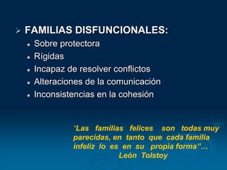  FAMILIAS DISFUNCIONALES:
 Sobre protectora
 Rígidas
 Incapaz de resolver conflictos
 Alteraciones de la comunicación
 Inconsistencias en la cohesión
“Las familias felices son todas muy
parecidas, en tanto que cada familia
infeliz lo es en su propia forma”…
León Tolstoy
 