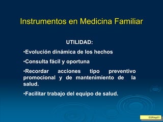 Instrumentos en Medicina Familiar
UTILIDAD:
•Evolución dinámica de los hechos
•Consulta fácil y oportuna
•Recordar acciones tipo preventivo
promocional y de mantenimiento de la
salud.
•Facilitar trabajo del equipo de salud.
EGR/egr01
 