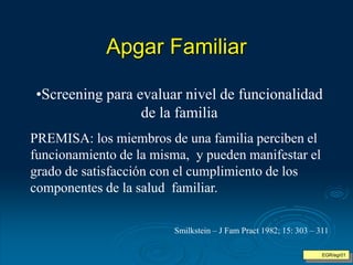 Apgar Familiar
EGR/egr01
•Screening para evaluar nivel de funcionalidad
de la familia
PREMISA: los miembros de una familia perciben el
funcionamiento de la misma, y pueden manifestar el
grado de satisfacción con el cumplimiento de los
componentes de la salud familiar.
Smilkstein – J Fam Pract 1982; 15: 303 – 311
 