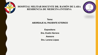 HOSPITAL MILITAR DOCENTE DR. RAMÓN DE LARA
RESIDENCIA DE MEDICINA INTERNA
Tema:
ABORDAJE AL PACIENTE ICTERICO
Expositora:
Dra. Evelin Herrera
Asesora
Dra. Lorena López
 