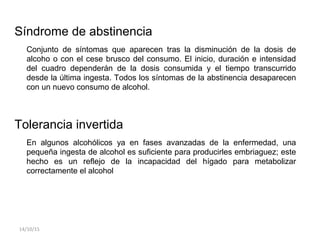 Síndrome de abstinencia
Conjunto de síntomas que aparecen tras la disminución de la dosis de
alcoho o con el cese brusco del consumo. El inicio, duración e intensidad
del cuadro dependerán de la dosis consumida y el tiempo transcurrido
desde la última ingesta. Todos los síntomas de la abstinencia desaparecen
con un nuevo consumo de alcohol.
Tolerancia invertida
En algunos alcohólicos ya en fases avanzadas de la enfermedad, una
pequeña ingesta de alcohol es suficiente para producirles embriaguez; este
hecho es un reflejo de la incapacidad del hígado para metabolizar
correctamente el alcohol
14/10/15
 