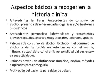 Aspectos básicos a recoger en la
historia clínica:
• Antecedentes familiares: Antecedentes de consumo de
alcohol, presencia de enfermedades orgánicas y / o trastornos
psiquiátricos.
• Antecedentes personales: Enfermedades y tratamientos
previos y actuales, antecedentes escolares, laborales, sociales
• Patrones de consumo de alcohol: Evolución del consumo de
alcohol y de los problemas relacionados con el mismo,
influencia actual del alcohol en la personalidad del paciente y
en sus actividades.
• Periodos previos de abstinencia: Duración, motivo, métodos
empleados para conseguirlo.
• Motivación del paciente para dejar de beber.
 