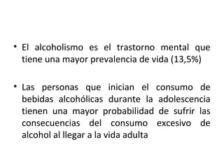 • El alcoholismo es el trastorno mental que
tiene una mayor prevalencia de vida (13,5%)
• Las personas que inician el consumo de
bebidas alcohólicas durante la adolescencia
tienen una mayor probabilidad de sufrir las
consecuencias del consumo excesivo de
alcohol al llegar a la vida adulta
 