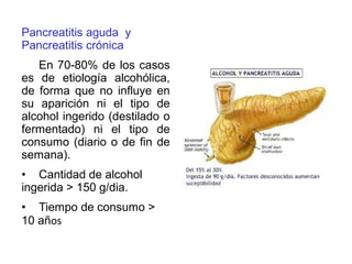 Pancreatitis aguda y
Pancreatitis crónica
En 70-80% de los casos
es de etiología alcohólica,
de forma que no influye en
su aparición ni el tipo de
alcohol ingerido (destilado o
fermentado) ni el tipo de
consumo (diario o de fin de
semana).
• Cantidad de alcohol
ingerida > 150 g/dia.
• Tiempo de consumo >
10 años
 