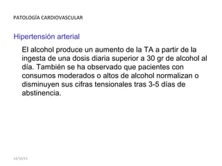 PATOLOGÍA CARDIOVASCULAR
Hipertensión arterial
El alcohol produce un aumento de la TA a partir de la
ingesta de una dosis diaria superior a 30 gr de alcohol al
día. También se ha observado que pacientes con
consumos moderados o altos de alcohol normalizan o
disminuyen sus cifras tensionales tras 3-5 días de
abstinencia.
14/10/15
 