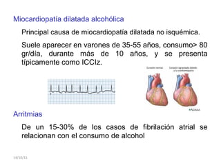 Miocardiopatía dilatada alcohólica
Principal causa de miocardiopatía dilatada no isquémica.
Suele aparecer en varones de 35-55 años, consumo> 80
gr/día, durante más de 10 años, y se presenta
típicamente como ICCIz.
Arritmias
De un 15-30% de los casos de fibrilación atrial se
relacionan con el consumo de alcohol
14/10/15
 