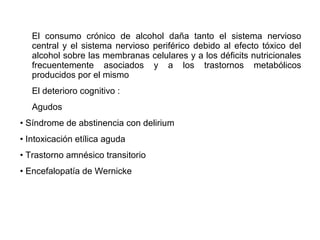 El consumo crónico de alcohol daña tanto el sistema nervioso
central y el sistema nervioso periférico debido al efecto tóxico del
alcohol sobre las membranas celulares y a los déficits nutricionales
frecuentemente asociados y a los trastornos metabólicos
producidos por el mismo
El deterioro cognitivo :
Agudos
• Síndrome de abstinencia con delirium
• Intoxicación etílica aguda
• Trastorno amnésico transitorio
• Encefalopatía de Wernicke
 