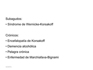 Subagudos:
• Síndrome de Wernicke-Korsakoff
Crónicos:
• Encefalopatía de Korsakoff
• Demencia alcohólica
• Pelagra crónica
• Enfermedad de Marchiafava-Bignami
14/10/15
 