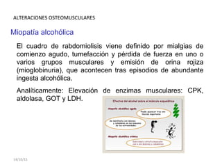 ALTERACIONES OSTEOMUSCULARES
Miopatía alcohólica
El cuadro de rabdomiolisis viene definido por mialgias de
comienzo agudo, tumefacción y pérdida de fuerza en uno o
varios grupos musculares y emisión de orina rojiza
(mioglobinuria), que acontecen tras episodios de abundante
ingesta alcohólica.
Analíticamente: Elevación de enzimas musculares: CPK,
aldolasa, GOT y LDH.
14/10/15
 