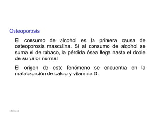 Osteoporosis
El consumo de alcohol es la primera causa de
osteoporosis masculina. Si al consumo de alcohol se
suma el de tabaco, la pérdida ósea llega hasta el doble
de su valor normal
El origen de este fenómeno se encuentra en la
malabsorción de calcio y vitamina D.
14/10/15
 
