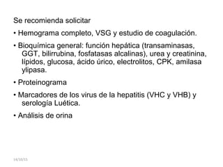 Se recomienda solicitar
• Hemograma completo, VSG y estudio de coagulación.
• Bioquímica general: función hepática (transaminasas,
GGT, bilirrubina, fosfatasas alcalinas), urea y creatinina,
lípidos, glucosa, ácido úrico, electrolitos, CPK, amilasa
ylipasa.
• Proteinograma
• Marcadores de los virus de la hepatitis (VHC y VHB) y
serología Luética.
• Análisis de orina
14/10/15
 