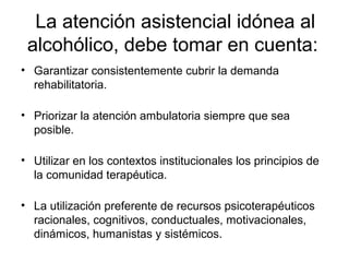 La atención asistencial idónea al
alcohólico, debe tomar en cuenta:
• Garantizar consistentemente cubrir la demanda
rehabilitatoria.
• Priorizar la atención ambulatoria siempre que sea
posible.
• Utilizar en los contextos institucionales los principios de
la comunidad terapéutica.
• La utilización preferente de recursos psicoterapéuticos
racionales, cognitivos, conductuales, motivacionales,
dinámicos, humanistas y sistémicos.
 
