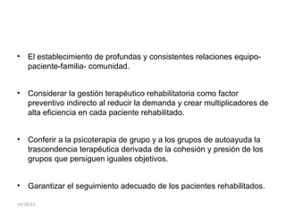 • El establecimiento de profundas y consistentes relaciones equipo-
paciente-familia- comunidad.
• Considerar la gestión terapéutico rehabilitatoria como factor
preventivo indirecto al reducir la demanda y crear multiplicadores de
alta eficiencia en cada paciente rehabilitado.
• Conferir a la psicoterapia de grupo y a los grupos de autoayuda la
trascendencia terapéutica derivada de la cohesión y presión de los
grupos que persiguen iguales objetivos.
• Garantizar el seguimiento adecuado de los pacientes rehabilitados.
14/10/15
 