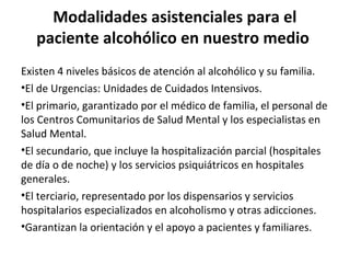 Modalidades asistenciales para el
paciente alcohólico en nuestro medio
Existen 4 niveles básicos de atención al alcohólico y su familia.
•El de Urgencias: Unidades de Cuidados Intensivos.
•El primario, garantizado por el médico de familia, el personal de
los Centros Comunitarios de Salud Mental y los especialistas en
Salud Mental.
•El secundario, que incluye la hospitalización parcial (hospitales
de día o de noche) y los servicios psiquiátricos en hospitales
generales.
•El terciario, representado por los dispensarios y servicios
hospitalarios especializados en alcoholismo y otras adicciones.
•Garantizan la orientación y el apoyo a pacientes y familiares.
 