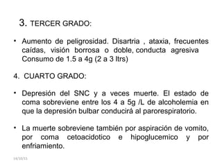 3. TERCER GRADO:
• Aumento de peligrosidad. Disartria , ataxia, frecuentes
caídas, visión borrosa o doble, conducta agresiva
Consumo de 1.5 a 4g (2 a 3 ltrs)
4. CUARTO GRADO:
• Depresión del SNC y a veces muerte. El estado de
coma sobreviene entre los 4 a 5g /L de alcoholemia en
que la depresión bulbar conducirá al parorespiratorio.
• La muerte sobreviene también por aspiración de vomito,
por coma cetoacidotico e hipoglucemico y por
enfriamiento.
14/10/15
 
