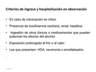 Criterios de ingreso y hospitalización en observación
• En caso de intoxicación en niños.
• Presencia de insuficiencia cardíaca, renal, hepática.
• Ingestión de otros tóxicos o medicamentos que pueden
potenciar los efectos del alcohol.
• Exposición prolongada al frío o al calor.
• Los que presenten: HDA, neumonía o encefalopatía.
.
14/10/15
 