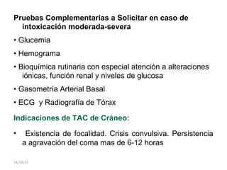 Pruebas Complementarias a Solicitar en caso de
intoxicación moderada-severa
• Glucemia
• Hemograma
• Bioquímica rutinaria con especial atención a alteraciones
iónicas, función renal y niveles de glucosa
• Gasometría Arterial Basal
• ECG y Radiografía de Tórax
Indicaciones de TAC de Cráneo:
• Existencia de focalidad. Crisis convulsiva. Persistencia
a agravación del coma mas de 6-12 horas
14/10/15
 