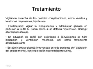 Tratamiento
Vigilancia estrecha de las posibles complicaciones, como vómitos y
trastornos respiratorios, hipotermia.
• Fluidoterapia: vigilar la hipoglucemia y administrar glucosa en
perfusión al 5-10 %. Suero salino si se detecta hipotensión. Corregir
alteraciones iónicas.
• En situación de coma con aspiración o convulsiones se hará
intubación y ventilación mecánica, así como tratamiento
anticonvulsivante
• Se administrará glucosa intravenosa en todo paciente con alteración
del estado mental, con exploración neurológica frecuente.
14/10/15
 