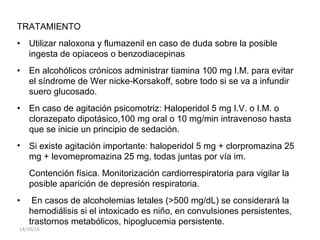 TRATAMIENTO
• Utilizar naloxona y flumazenil en caso de duda sobre la posible
ingesta de opiaceos o benzodiacepinas
• En alcohólicos crónicos administrar tiamina 100 mg I.M. para evitar
el síndrome de Wer nicke-Korsakoff, sobre todo si se va a infundir
suero glucosado.
• En caso de agitación psicomotriz: Haloperidol 5 mg I.V. o I.M. o
clorazepato dipotásico,100 mg oral o 10 mg/min intravenoso hasta
que se inicie un principio de sedación.
• Si existe agitación importante: haloperidol 5 mg + clorpromazina 25
mg + levomepromazina 25 mg, todas juntas por vía im.
Contención física. Monitorización cardiorrespiratoria para vigilar la
posible aparición de depresión respiratoria.
• En casos de alcoholemias letales (>500 mg/dL) se considerará la
hemodiálisis si el intoxicado es niño, en convulsiones persistentes,
trastornos metabólicos, hipoglucemia persistente.
14/10/15
 