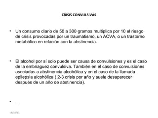 CRISIS CONVULSIVAS
• Un consumo diario de 50 a 300 gramos multiplica por 10 el riesgo
de crisis provocadas por un traumatismo, un ACVA, o un trastorno
metabólico en relación con la abstinencia.
• El alcohol por sí solo puede ser causa de convulsiones y es el caso
de la embriaguez convulsiva. También en el caso de convulsiones
asociadas a abstinencia alcohólica y en el caso de la llamada
epilepsia alcohólica ( 2-3 crisis por año y suele desaparecer
después de un año de abstinencia).
• .
14/10/15
 