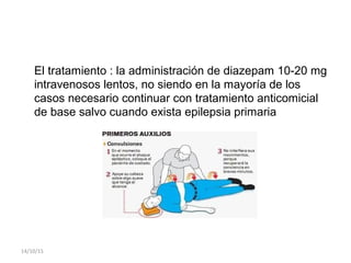 El tratamiento : la administración de diazepam 10-20 mg
intravenosos lentos, no siendo en la mayoría de los
casos necesario continuar con tratamiento anticomicial
de base salvo cuando exista epilepsia primaria
14/10/15
 