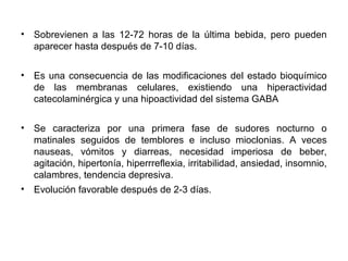 • Sobrevienen a las 12-72 horas de la última bebida, pero pueden
aparecer hasta después de 7-10 días.
• Es una consecuencia de las modificaciones del estado bioquímico
de las membranas celulares, existiendo una hiperactividad
catecolaminérgica y una hipoactividad del sistema GABA
• Se caracteriza por una primera fase de sudores nocturno o
matinales seguidos de temblores e incluso mioclonias. A veces
nauseas, vómitos y diarreas, necesidad imperiosa de beber,
agitación, hipertonía, hiperrreflexia, irritabilidad, ansiedad, insomnio,
calambres, tendencia depresiva.
• Evolución favorable después de 2-3 días.
 
