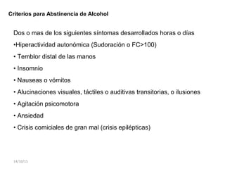Criterios para Abstinencia de Alcohol
Dos o mas de los siguientes síntomas desarrollados horas o días
•Hiperactividad autonómica (Sudoración o FC>100)
• Temblor distal de las manos
• Insomnio
• Nauseas o vómitos
• Alucinaciones visuales, táctiles o auditivas transitorias, o ilusiones
• Agitación psicomotora
• Ansiedad
• Crisis comiciales de gran mal (crisis epilépticas)
14/10/15
 