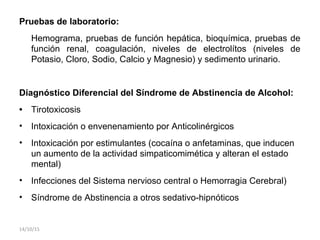 Pruebas de laboratorio:
Hemograma, pruebas de función hepática, bioquímica, pruebas de
función renal, coagulación, niveles de electrolítos (niveles de
Potasio, Cloro, Sodio, Calcio y Magnesio) y sedimento urinario.
Diagnóstico Diferencial del Síndrome de Abstinencia de Alcohol:
• Tirotoxicosis
• Intoxicación o envenenamiento por Anticolinérgicos
• Intoxicación por estimulantes (cocaína o anfetaminas, que inducen
un aumento de la actividad simpaticomimética y alteran el estado
mental)
• Infecciones del Sistema nervioso central o Hemorragia Cerebral)
• Síndrome de Abstinencia a otros sedativo-hipnóticos
14/10/15
 
