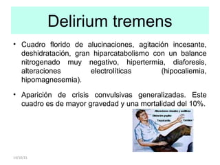 Delirium tremens
14/10/15
• Cuadro florido de alucinaciones, agitación incesante,
deshidratación, gran hiparcatabolismo con un balance
nitrogenado muy negativo, hipertermia, diaforesis,
alteraciones electrolíticas (hipocaliemia,
hipomagnesemia).
• Aparición de crisis convulsivas generalizadas. Este
cuadro es de mayor gravedad y una mortalidad del 10%.
 