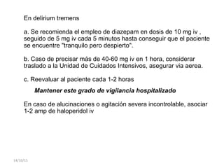 En delirium tremens
a. Se recomienda el empleo de diazepam en dosis de 10 mg iv ,
seguido de 5 mg iv cada 5 minutos hasta conseguir que el paciente
se encuentre "tranquilo pero despierto".
b. Caso de precisar más de 40-60 mg iv en 1 hora, considerar
traslado a la Unidad de Cuidados Intensivos, asegurar via aerea.
c. Reevaluar al paciente cada 1-2 horas
Mantener este grado de vigilancia hospitalizado
En caso de alucinaciones o agitación severa incontrolable, asociar
1-2 amp de haloperidol iv
14/10/15
 