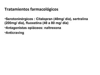 Tratamientos farmacológicos
•Serotoninérgicos : Citalopran (40mg/ día), sertralina
(200mg/ día), fluoxetina (40 a 80 mg/ día)
•Antagonistas opiáceos: naltrexona
•Anticraving
 