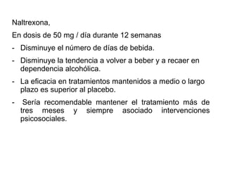 Naltrexona,
En dosis de 50 mg / día durante 12 semanas
- Disminuye el número de días de bebida.
- Disminuye la tendencia a volver a beber y a recaer en
dependencia alcohólica.
- La eficacia en tratamientos mantenidos a medio o largo
plazo es superior al placebo.
- Sería recomendable mantener el tratamiento más de
tres meses y siempre asociado intervenciones
psicosociales.
 