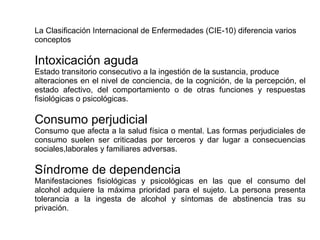 La Clasificación Internacional de Enfermedades (CIE-10) diferencia varios
conceptos
Intoxicación aguda
Estado transitorio consecutivo a la ingestión de la sustancia, produce
alteraciones en el nivel de conciencia, de la cognición, de la percepción, el
estado afectivo, del comportamiento o de otras funciones y respuestas
fisiológicas o psicológicas.
Consumo perjudicial
Consumo que afecta a la salud física o mental. Las formas perjudiciales de
consumo suelen ser criticadas por terceros y dar lugar a consecuencias
sociales,laborales y familiares adversas.
Síndrome de dependencia
Manifestaciones fisiológicas y psicológicas en las que el consumo del
alcohol adquiere la máxima prioridad para el sujeto. La persona presenta
tolerancia a la ingesta de alcohol y síntomas de abstinencia tras su
privación.
 