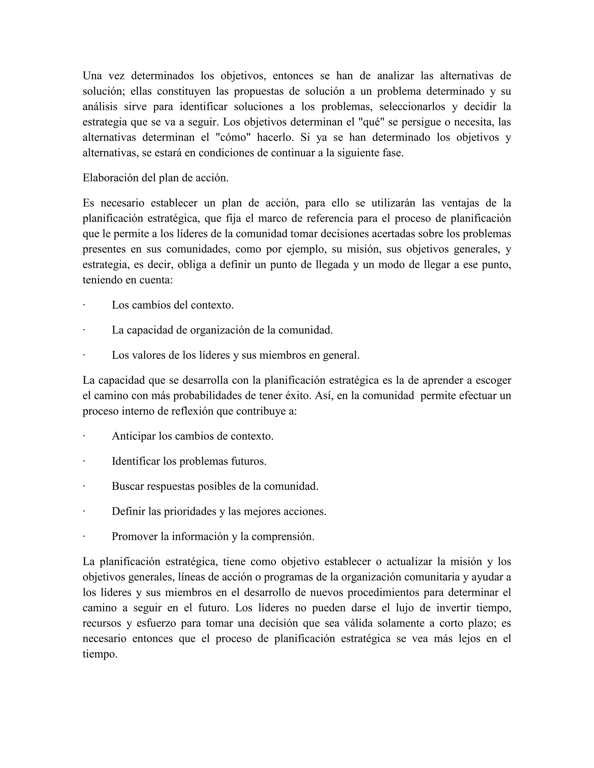 Una vez determinados los objetivos, entonces se han de analizar las alternativas de
solución; ellas constituyen las propuestas de solución a un problema determinado y su
análisis sirve para identificar soluciones a los problemas, seleccionarlos y decidir la
estrategia que se va a seguir. Los objetivos determinan el "qué" se persigue o necesita, las
alternativas determinan el "cómo" hacerlo. Si ya se han determinado los objetivos y
alternativas, se estará en condiciones de continuar a la siguiente fase.

Elaboración del plan de acción.

Es necesario establecer un plan de acción, para ello se utilizarán las ventajas de la
planificación estratégica, que fija el marco de referencia para el proceso de planificación
que le permite a los líderes de la comunidad tomar decisiones acertadas sobre los problemas
presentes en sus comunidades, como por ejemplo, su misión, sus objetivos generales, y
estrategia, es decir, obliga a definir un punto de llegada y un modo de llegar a ese punto,
teniendo en cuenta:

·     Los cambios del contexto.

·     La capacidad de organización de la comunidad.

·     Los valores de los líderes y sus miembros en general.

La capacidad que se desarrolla con la planificación estratégica es la de aprender a escoger
el camino con más probabilidades de tener éxito. Así, en la comunidad permite efectuar un
proceso interno de reflexión que contribuye a:

·     Anticipar los cambios de contexto.

·     Identificar los problemas futuros.

·     Buscar respuestas posibles de la comunidad.

·     Definir las prioridades y las mejores acciones.

·     Promover la información y la comprensión.

La planificación estratégica, tiene como objetivo establecer o actualizar la misión y los
objetivos generales, líneas de acción o programas de la organización comunitaria y ayudar a
los líderes y sus miembros en el desarrollo de nuevos procedimientos para determinar el
camino a seguir en el futuro. Los líderes no pueden darse el lujo de invertir tiempo,
recursos y esfuerzo para tomar una decisión que sea válida solamente a corto plazo; es
necesario entonces que el proceso de planificación estratégica se vea más lejos en el
tiempo.
 